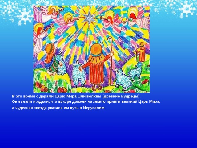 В это время с дарами Царю Мира шли волхвы (древние мудрецы). Они знали и ждали, что вскоре должен на землю прийти великий Царь Мира, а чудесная звезда указала им путь в Иерусалим.    