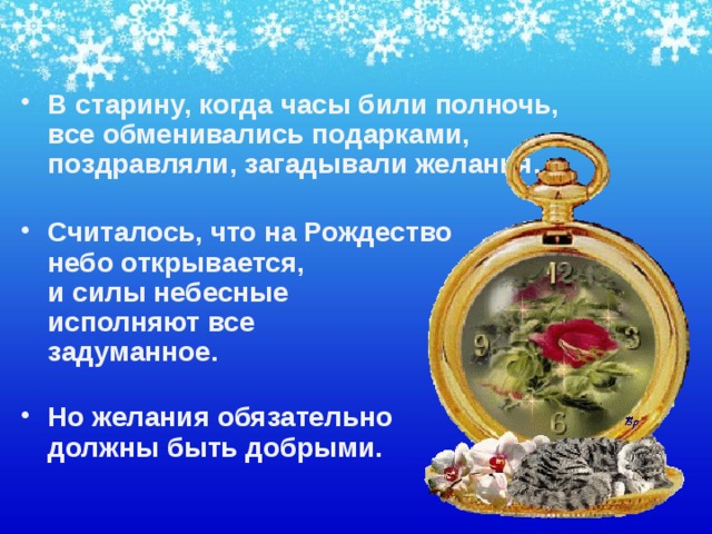 В старину, когда часы били полночь, все обменивались подарками, поздравляли, загадывали желания.   Считалось, что на Рождество  небо открывается,  и силы небесные  исполняют все  задуманное.   Но желания обязательно  должны быть добрыми.    