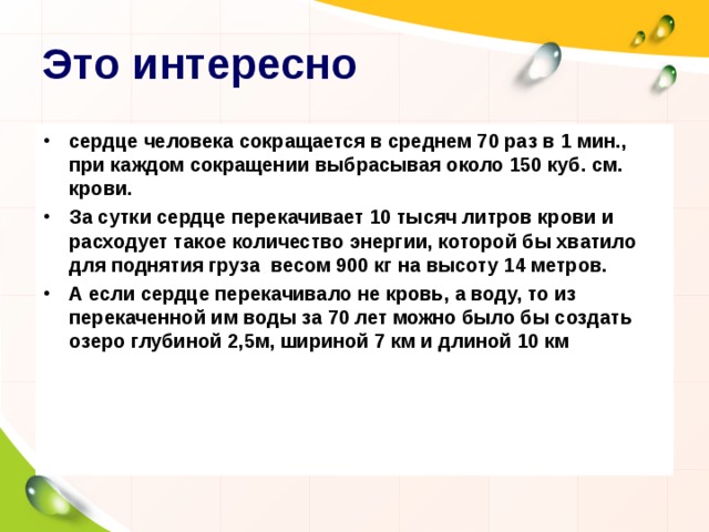 Это интересно сердце человека сокращается в среднем 70 раз в 1 мин., при каждом сокращении выбрасывая около 150 куб. см. крови. За сутки сердце перекачивает 10 тысяч литров крови и расходует такое количество энергии, которой бы хватило для поднятия груза весом 900 кг на высоту 14 метров. А если сердце перекачивало не кровь, а воду, то из перекаченной им воды за 70 лет можно было бы создать озеро глубиной 2,5м, шириной 7 км и длиной 10 км  