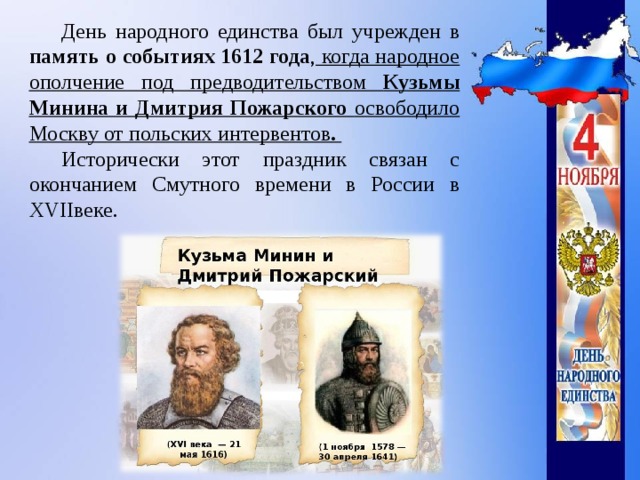 День народного единства был учрежден в память о событиях 1612 года , когда народное ополчение под предводительством Кузьмы Минина и Дмитрия Пожарского освободило Москву от польских интервентов . Исторически этот праздник связан с окончанием Смутного времени в России в XVIIвеке.    