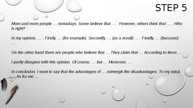 Step 5 More and more people … nowadays. Some believe that … . However, others think that … . Who is right?  In my opinion, … . Firstly, … (for example). Secondly, … (as a result) … . Finally, … (because) …  On the other hand there are people who believe that … They claim that … According to them …  I partly disagree with this opinion. Of course, … but … Moreover, …   In conclusion, I want to say that the advantages of … outweigh the disadvantages. To my mind, … As for me …    
