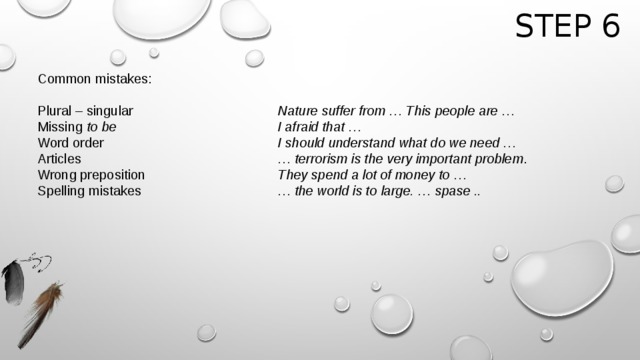 Step 6 Common mistakes:  Plural – singular        Nature suffer from … This people are … Missing to be        I afraid that … Word order         I should understand what do we need … Articles          … terrorism is the very important problem . Wrong preposition       They spend a lot of money to … Spelling mistakes       … the world is to large. … spase ..    
