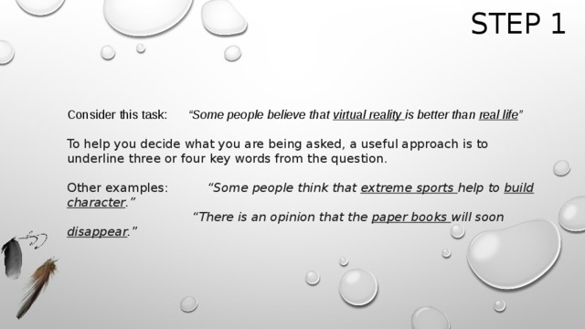Step 1 Consider this task: “Some people believe that virtual reality is better than real life ”  To help you decide what you are being asked, a useful approach is to underline three or four key words from the question. Other examples: “Some people think that extreme sports help to build character .”      “ There is an opinion that the paper books will soon disappear .” 