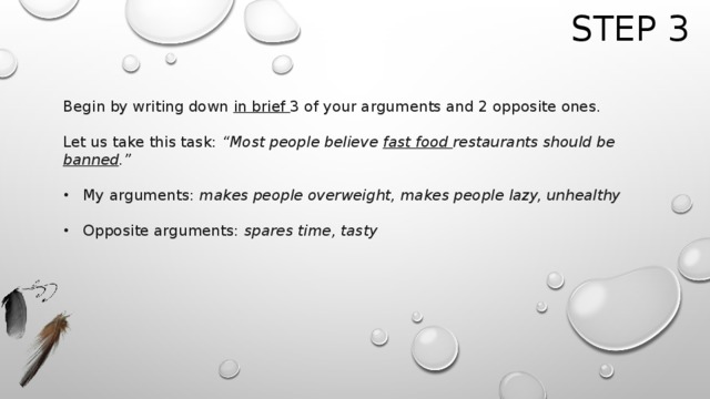 Step 3 Begin by writing down in brief 3 of your arguments and 2 opposite ones.   Let us take this task: “Most people believe fast food restaurants should be banned .” My arguments: makes people overweight, makes people lazy, unhealthy Opposite arguments: spares time, tasty 