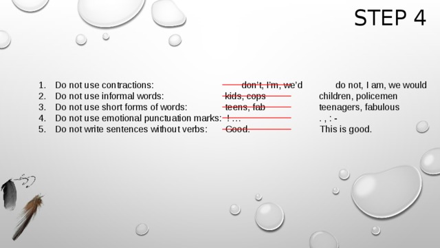 Step 4 Do not use contractions:      don’t, I’m, we’d   do not, I am, we would Do not use informal words:     kids, cops     children, policemen Do not use short forms of words:   teens, fab     teenagers, fabulous Do not use emotional punctuation marks: ! …      . , : - Do not write sentences without verbs: Good.     This is good.      
