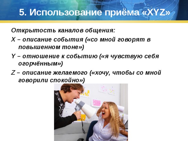 5. Использование приёма « XYZ » Открытость каналов общения: X – описание события («со мной говорят в повышенном тоне») Y – отношение к событию («я чувствую себя огорчённым») Z – описание желаемого («хочу, чтобы со мной говорили спокойно») 