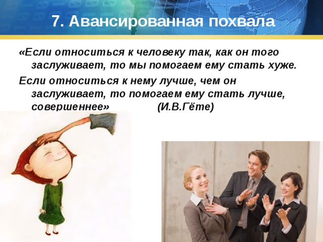 7. Авансированная похвала «Если относиться к человеку так, как он того заслуживает, то мы помогаем ему стать хуже. Если относиться к нему лучше, чем он заслуживает, то помогаем ему стать лучше, совершеннее» (И.В.Гёте) 