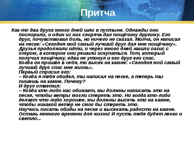 Притча Как-то два друга много дней шли в пустыне. Однажды они поспорили, и один из них сгоряча дал пощёчину другому. Его друг, почувствовал боль, но ничего не сказал. Молча, он написал на песке: «Сегодня мой самый лучший друг дал мне пощёчину».  Друзья продолжали идти, и через много дней нашли оазис с озером, в котором они решили искупаться. Тот, который получил пощёчину, едва не утонул и его друг его спас.  Когда он пришёл в себя, то высек на камне: «Сегодня мой самый лучший друг спас мне жизнь».  Первый спросил его:  – Когда я тебя обидел, ты написал на песке, а теперь ты пишешь на камне. Почему?  И друг ответил:  – Когда кто-либо нас обижает, мы должны написать это на песке, чтобы ветры могли стереть это. Но когда кто-либо делает что-либо хорошее, мы должны высечь это на камне, чтобы никакой ветер не смог бы стереть это.  Научись писать обиды на песке и высекать радости на камне. Оставь немного времени для жизни! И пусть тебе будет легко и светло...   