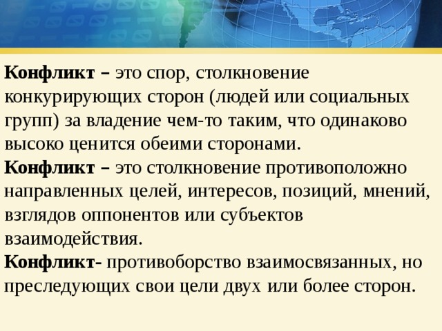 Конфликт  – это спор, столкновение конкурирующих сторон (людей или социальных групп) за владение чем-то таким, что одинаково высоко ценится обеими сторонами. Конфликт  – это столкновение противоположно направленных целей, интересов, позиций, мнений, взглядов оппонентов или субъектов взаимодействия. Конфликт- противоборство взаимосвязанных, но преследующих свои цели двух или более сторон. 
