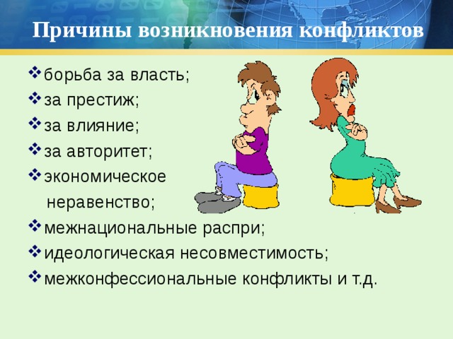 Причины возникновения конфликтов борьба за власть; за престиж; за влияние; за авторитет; экономическое  неравенство; межнациональные распри; идеологическая несовместимость; межконфессиональные конфликты и т.д.  