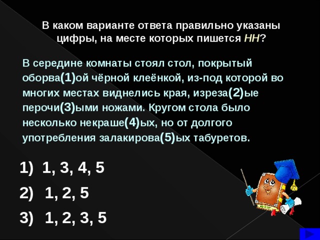 В каком варианте ответа правильно указаны цифры, на месте которых пишется  НН ? В середине комнаты стоял стол, покрытый оборва (1) ой чёрной клеёнкой, из-под которой во многих местах виднелись края, изреза (2) ые перочи (3) ыми ножами. Кругом стола было несколько некраше (4) ых, но от долгого употребления залакирова (5) ых табуретов. 1) 1, 3, 4, 5 2) 1, 2, 5 1, 2, 3, 5 3)  