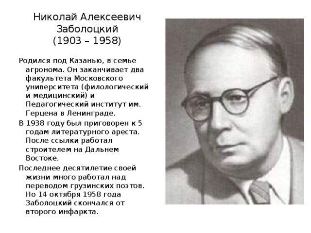 Николай Алексеевич Заболоцкий  (1903 – 1958) Родился под Казанью, в семье агронома. Он заканчивает два факультета Московского университета (филологический и медицинский) и Педагогический институт им. Герцена в Ленинграде. В 1938 году был приговорен к 5 годам литературного ареста. После ссылки работал строителем на Дальнем Востоке. Последнее десятилетие своей жизни много работал над переводом грузинских поэтов. Но 14 октября 1958 года Заболоцкий скончался от второго инфаркта. 