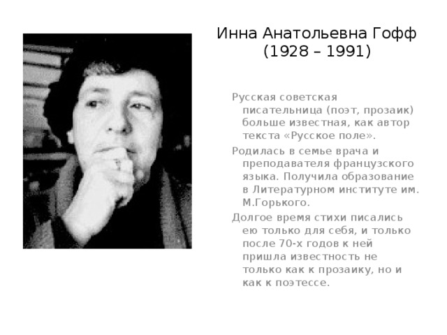 Инна Анатольевна Гофф  (1928 – 1991) Русская советская писательница (поэт, прозаик) больше известная, как автор текста «Русское поле». Родилась в семье врача и преподавателя французского языка. Получила образование в Литературном институте им. М.Горького. Долгое время стихи писались ею только для себя, и только после 70-х годов к ней пришла известность не только как к прозаику, но и как к поэтессе. 