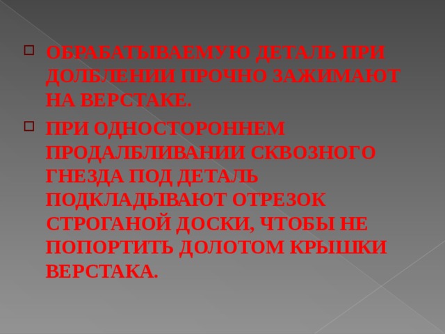 ОБРАБАТЫВАЕМУЮ ДЕТАЛЬ ПРИ ДОЛБЛЕНИИ ПРОЧНО ЗАЖИМАЮТ НА ВЕРСТАКЕ.  ПРИ ОДНОСТОРОННЕМ ПРОДАЛБЛИВАНИИ СКВОЗНОГО ГНЕЗДА ПОД ДЕТАЛЬ ПОДКЛАДЫВАЮТ ОТРЕЗОК СТРОГАНОЙ ДОСКИ, ЧТОБЫ НЕ ПОПОРТИТЬ ДОЛОТОМ КРЫШКИ ВЕРСТАКА.  