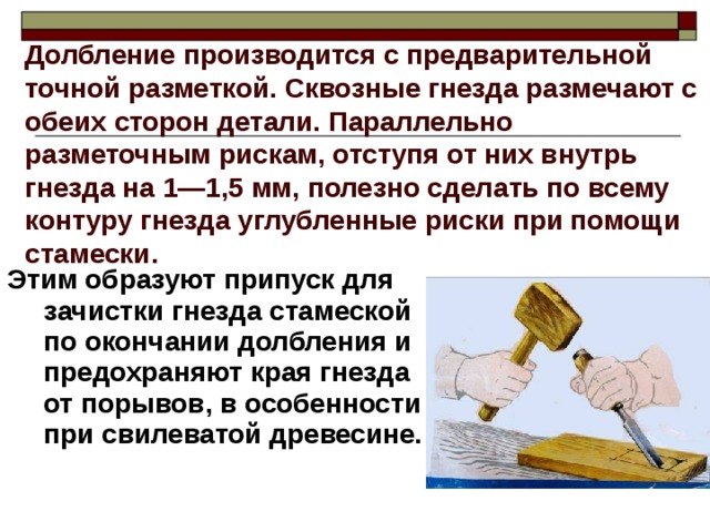 Долбление производится с предварительной точной разметкой. Сквозные гнезда размечают с обеих сторон детали. Параллельно разметочным рискам, отступя от них внутрь гнезда на 1—1,5 мм, полезно сделать по всему контуру гнезда углубленные риски при помощи стамески.  Этим образуют припуск для зачистки гнезда стамеской по окончании долбления и предохраняют края гнезда от порывов, в особенности при свилеватой древесине. 