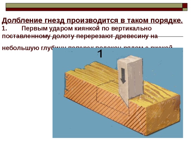 Долбление гнезд производится в таком порядке. 1. Первым ударом киянкой по вертикально поставленному долоту перерезают древесину на небольшую глубину поперек волокон рядом с риской.  