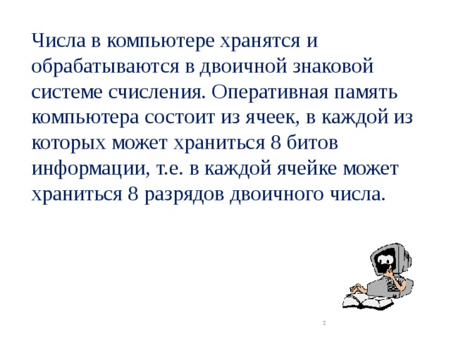 Числа в компьютере хранятся и обрабатываются в двоичной знаковой системе счисления. Оперативная память компьютера состоит из ячеек, в каждой из которых может храниться 8 битов информации, т.е. в каждой ячейке может храниться 8 разрядов двоичного числа.  