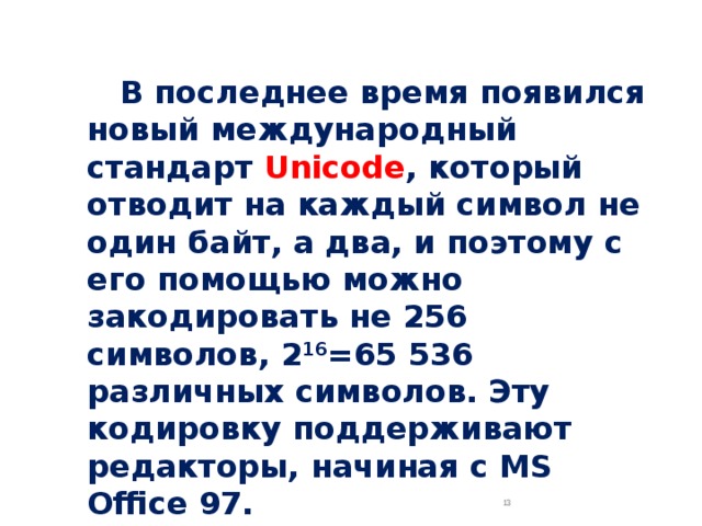  В последнее время появился новый международный стандарт Unicode , который отводит на каждый символ не один байт, а два, и поэтому с его помощью можно закодировать не 256 символов, 2 16 =65 536 различных символов. Эту кодировку поддерживают редакторы, начиная с MS Office 97.  