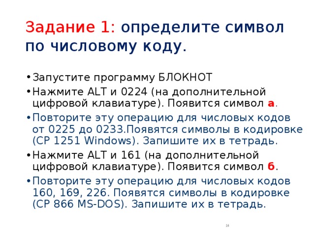 Задание 1: определите символ по числовому коду. Запустите программу БЛОКНОТ Нажмите ALT и 0224 (на дополнительной цифровой клавиатуре). Появится символ а . Повторите  эту операцию для числовых кодов от 0225 до 0233.Появятся символы в кодировке (CP 1251 Windows). Запишите их в тетрадь. Нажмите ALT и 161 (на дополнительной цифровой клавиатуре). Появится символ б . Повторите  эту операцию для числовых кодов 160, 169, 226. Появятся символы в кодировке (CP 866 MS-DOS). Запишите их в тетрадь.  