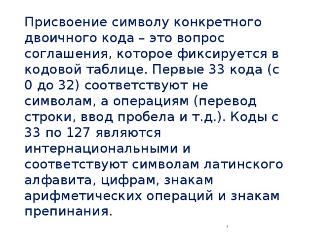 Присвоение символу конкретного двоичного кода – это вопрос соглашения, которое фиксируется в кодовой таблице. Первые 33 кода (с 0 до 32) соответствуют не символам, а операциям (перевод строки, ввод пробела и т.д.). Коды с 33 по 127 являются интернациональными и соответствуют символам латинского алфавита, цифрам, знакам арифметических операций и знакам препинания.  