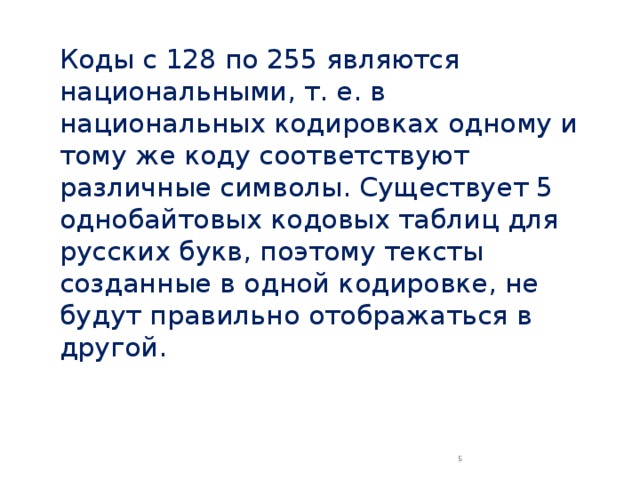 Коды с 128 по 255 являются национальными, т. е. в национальных кодировках одному и тому же коду соответствуют различные символы. Существует 5 однобайтовых кодовых таблиц для русских букв, поэтому тексты созданные в одной кодировке, не будут правильно отображаться в другой.  