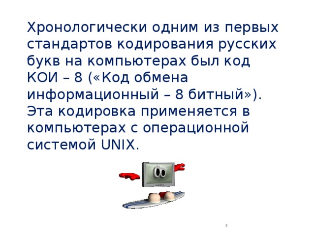 Хронологически одним из первых стандартов кодирования русских букв на компьютерах был код КОИ – 8 («Код обмена информационный – 8 битный»). Эта кодировка применяется в компьютерах с операционной системой UNIX.  