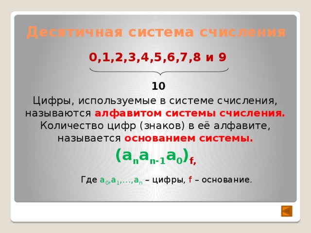 Десятичная система счисления 0,1,2,3,4,5,6,7,8 и 9 10 Цифры, используемые в системе счисления, называются алфавитом системы счисления. Количество цифр (знаков) в её алфавите, называется основанием системы. (a n a n-1 a 0 ) f, Где a 0 ,a 1 ,…,a n  – цифры, f – основание. 