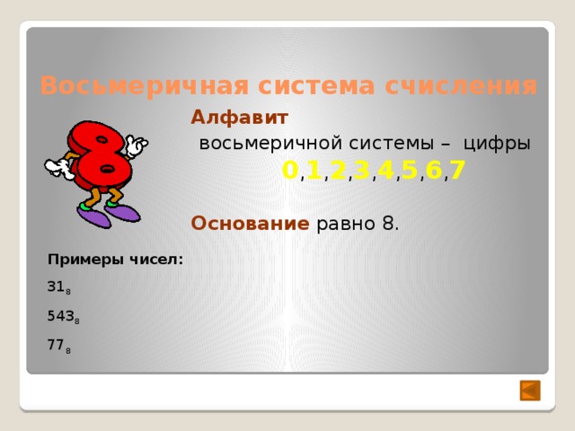 Восьмеричная система счисления Алфавит  восьмеричной системы – цифры 0 , 1 , 2 , 3 , 4 , 5 , 6 , 7  Основание равно 8. Примеры чисел: 31 8 543 8  77 8 