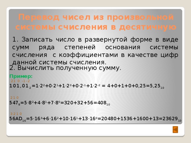Перевод чисел из произвольной системы счисления в десятичную 1. Записать число в развернутой форме в виде сумм ряда степеней основания системы счисления с коэффициентами в качестве цифр данной системы счисления. 2. Вычислить полученную сумму. Пример:  21 0 -1-2 101,01 2 =1·2 2 +0·2 1 +1·2 0 +0·2 -1 +1·2 -2 = 4+0+1+0+0,25=5,25 10  2 1 0 547 8 =5·8 2 +4·8 1 +7·8 0 =320+32+56=408 10  3 2 1 0 56AD 16 =5·16 3 +6·16 2 +10·16 1 +13·16 0 =20480+1536+1600+13=23629 10  