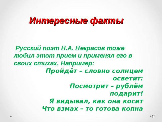 Интересные факты  Русский поэт Н.А. Некрасов тоже любил этот прием и применял его в своих стихах. Например:  Пройдёт – словно солнцем осветит:  Посмотрит – рублём подарит!  Я видывал, как она косит  Что взмах – то готова копна 12 