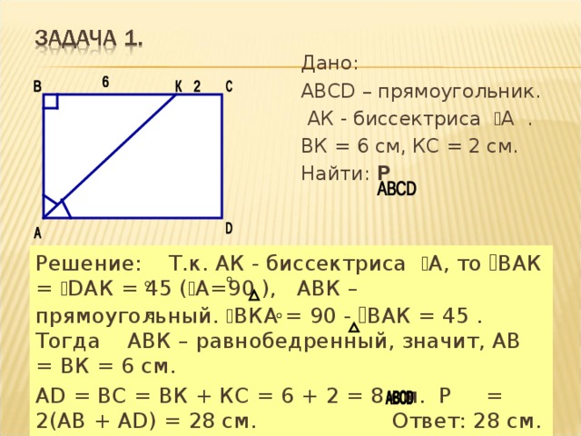 Дано: АВСD – прямоугольник.  АК - биссектриса ﮮ А . ВК = 6 см, КС = 2 см. Найти: Р  Решение: Т.к. АК - биссектриса ﮮ А, то ﮮ ВАК = ﮮ DАК = 45 ( ﮮ А=90 ), АВК – прямоугольный. ﮮ ВКА = 90 - ﮮ ВАК = 45 . Тогда АВК – равнобедренный, значит, АВ = ВК = 6 см. АD = ВС = ВК + КС = 6 + 2 = 8 см. Р = 2(АВ + АD) = 28 см. Ответ: 28 см. 