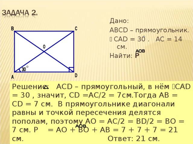 Дано: АВСD – прямоугольник. ﮮ  CАD = 30 . АС = 14 см. Найти: Р  Решение: АСD – прямоугольный, в нём ﮮ САD = 30 , значит, СD =АС/2 = 7см.Тогда АВ = СD = 7 см. В прямоугольнике диагонали равны и точкой пересечения делятся пополам, поэтому АО = АС/2 = ВD/2 = ВО = 7 см. Р = АО + ВО + АВ = 7 + 7 + 7 = 21 см.  Ответ: 21 см. 
