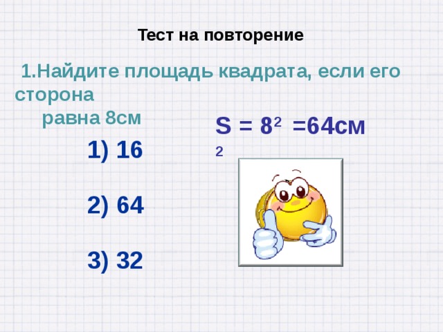  Тест на повторение  1.Найдите площадь квадрата, если его сторона  равна 8см S = 8 2 =64см 2 1) 16 2) 64 3) 32 