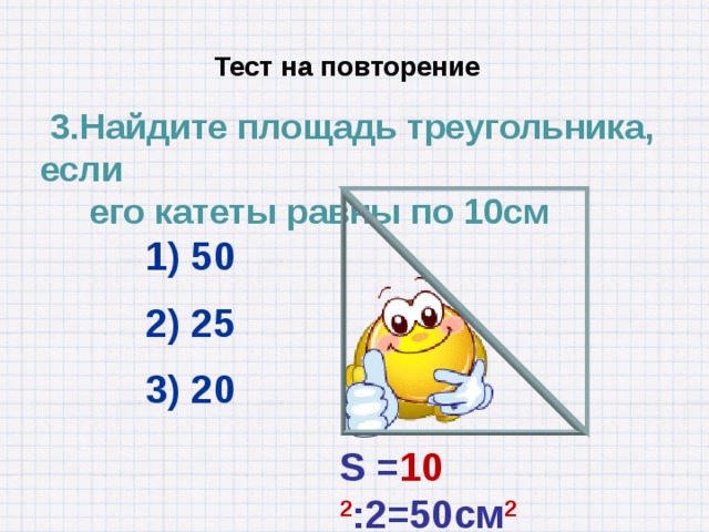  Тест на повторение  3.Найдите площадь треугольника, если  его катеты равны по 10см 1) 50 2) 25 3) 20 S = 10 2 :2=50см 2 