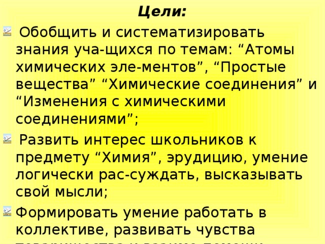 Цели:  Обобщить и систематизировать знания уча-щихся по темам: “Атомы химических эле-ментов”, “Простые вещества” “Химические соединения” и “Изменения с химическими соединениями”;  Развить интерес школьников к предмету “Химия”, эрудицию, умение логически рас-суждать, высказывать свой мысли; Формировать умение работать в коллективе, развивать чувства товарищества и взаимо-помощи.  