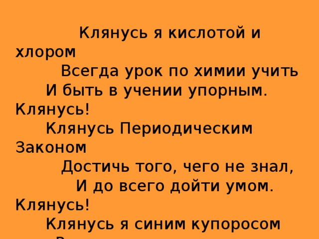  Клянусь я кислотой и хлором  Всегда урок по химии учить  И быть в учении упорным. Клянусь!  Клянусь Периодическим Законом  Достичь того, чего не знал,  И до всего дойти умом. Клянусь!  Клянусь я синим купоросом  Раскрыть все сложные вопросы. Клянусь!  