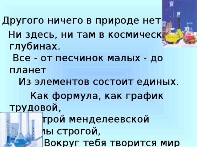 Другого ничего в природе нет  Ни здесь, ни там в космических глубинах.  Все - от песчинок малых - до планет     Из элементов состоит единых.  Как формула, как график трудовой,          Строй менделеевской системы строгой,            Вокруг тебя творится мир живой,             Входи в него, вдыхай, руками трогай.  И будь ты русским, нации другой-                     Без химии не проживешь и дня ты. 