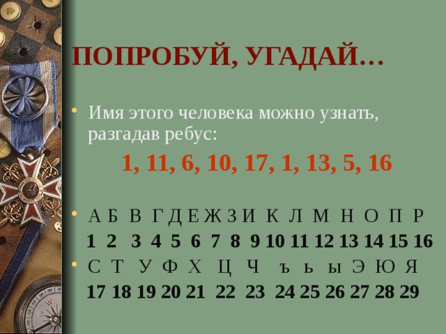 ПОПРОБУЙ, УГАДАЙ… Имя этого человека можно узнать, разгадав ребус: 1, 11, 6, 10, 17, 1, 13, 5, 16 А Б В Г Д Е Ж З И К Л М Н О П Р  1 2 3 4 5 6 7 8 9 10 11 12 13 14 15 16 С Т У Ф Х Ц Ч ъ ь ы Э Ю Я  17 18 19 20 21 22 23 24 25 26 27 28 29