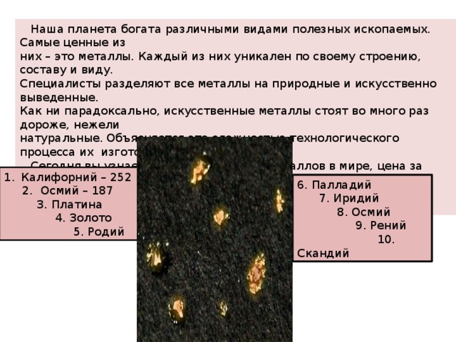  Наша планета богата различными видами полезных ископаемых. Самые ценные из них – это металлы. Каждый из них уникален по своему строению, составу и виду. Специалисты разделяют все металлы на природные и искусственно выведенные. Как ни парадоксально, искусственные металлы стоят во много раз дороже, нежели натуральные. Объясняется это сложностью технологического процесса их изготовления.  Сегодня вы узнаете 10 самых дорогих металлов в мире, цена за грамм приведена в долларах США по состоянию на 2017 год. Калифорний – 252  2. Осмий – 187  3. Платина  4. Золото  5. Родий 6. Палладий  7. Иридий  8. Осмий  9. Рений  10. Скандий 