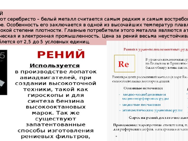 РЕНИЙ  Этот серебристо – белый металл считается самым редким и самым востребованным в мире. Особенность его заключается в одной из высочайших температур плавления и высокой степени плотности. Главные потребители этого металла являются атомная, химическая и электронная промышленность. Цена за рений весьма неустойчивая и колеблется от 2,5 до 5 условных единиц. 