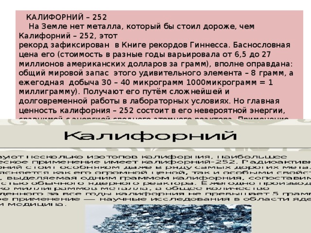  КАЛИФОРНИЙ – 252  На Земле нет металла, который бы стоил дороже, чем Калифорний – 252, этот рекорд зафиксирован в Книге рекордов Гиннесса. Баснословная цена его (стоимость в разные годы варьировала от 6,5 до 27 миллионов американских долларов за грамм), вполне оправдана: общий мировой запас этого удивительного элемента – 8 грамм, а ежегодная добыча 30 – 40 микрограмм 1000микрограмм = 1 миллиграмму). Получают его путём сложнейшей и долговременной работы в лабораторных условиях. Но главная ценность калифорния – 252 состоит в его невероятной энергии, сравнимой с энергией среднего атомного реактора. Применение этого уникального металла распространилось на области медицины и ядерной физики 