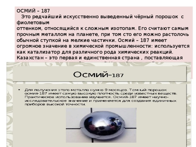 ОСМИЙ – 187  Это редчайший искусственно выведенный чёрный порошок с фиолетовым оттенком, относящийся к сложным изотопам. Его считают самым прочным металлом на планете, при том сто его можно растолочь обычной ступкой на мелкие частички. Осмий – 187 имеет огромное значение в химической промышленности: используется как катализатор для различного рода химических реакций. Казахстан – это первая и единственная страна , поставляющая этот металл на мировой рынок. В Книге Рекордов Гиннесса его стоимость оценивается в 200 тысяч долларов США, на рынке же – 10 тыс. у. е. за грамм. 