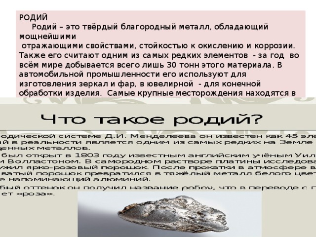 РОДИЙ  Родий – это твёрдый благородный металл, обладающий мощнейшими  отражающими свойствами, стойкостью к окислению и коррозии. Также его считают одним из самых редких элементов - за год во всём мире добывается всего лишь 30 тонн этого материала. В автомобильной промышленности его используют для изготовления зеркал и фар, в ювелирной - для конечной обработки изделия. Самые крупные месторождения находятся в россии , канаде и юар. Стоимость ценность платинового металлоа колеблется от 30 – 45 долларов за грамм. 