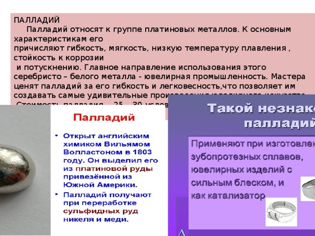 ПАЛЛАДИЙ  Палладий относят к группе платиновых металлов. К основным характеристикам его причисляют гибкость, мягкость, низкую температуру плавления , стойкость к коррозии  и потускнению. Главное направление использования этого серебристо – белого металла - ювелирная промышленность. Мастера ценят палладий за его гибкость и легковесность,что позволяет им создавать самые удивительные произведения ювелирного искусства.  Стоимость палладия - 25 – 30 условных единиц за грамм. 