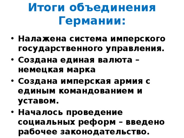 Итоги объединения Германии: Налажена система имперского государственного управления. Создана единая валюта – немецкая марка Создана имперская армия с единым командованием и уставом. Началось проведение социальных реформ – введено рабочее законодательство. 