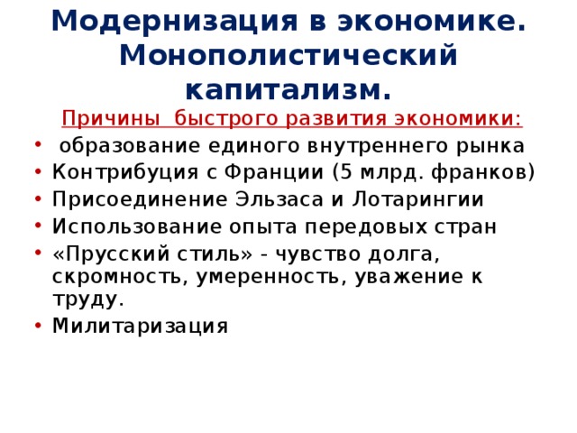 Модернизация в экономике. Монополистический капитализм.  Причины быстрого развития экономики:  образование единого внутреннего рынка Контрибуция с Франции (5 млрд. франков) Присоединение Эльзаса и Лотарингии Использование опыта передовых стран «Прусский стиль» - чувство долга, скромность, умеренность, уважение к труду. Милитаризация 