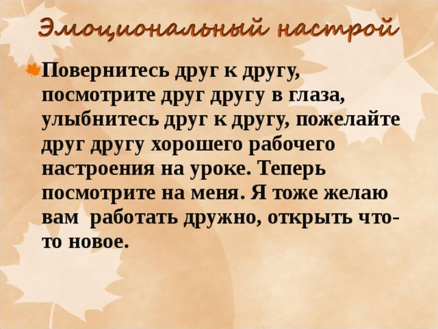     Повернитесь друг к другу, посмотрите друг другу в глаза, улыбнитесь друг к другу, пожелайте друг другу хорошего рабочего настроения на уроке. Теперь посмотрите на меня. Я тоже желаю вам  работать дружно, открыть что-то новое.  