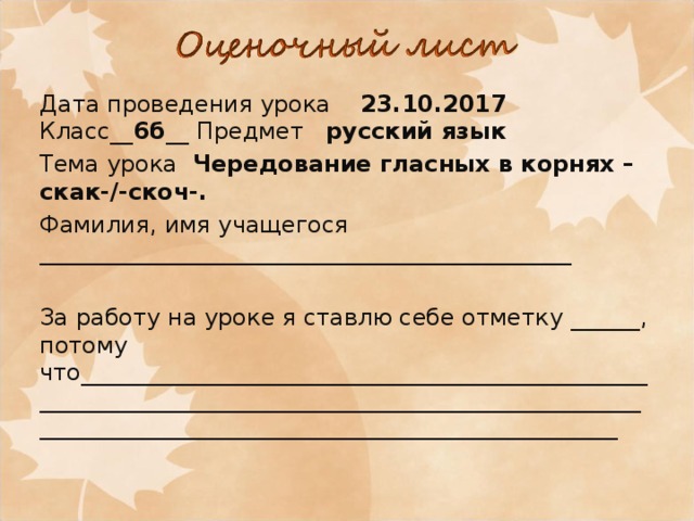 Дата проведения урока 23.10.2017 Класс__ 6б __ Предмет русский язык Тема урока Чередование гласных в корнях –скак-/-скоч-. Фамилия, имя учащегося ______________________________________________ За работу на уроке я ставлю себе отметку ______, потому что_______________________________________________________________________________________________________________________________________________________ 