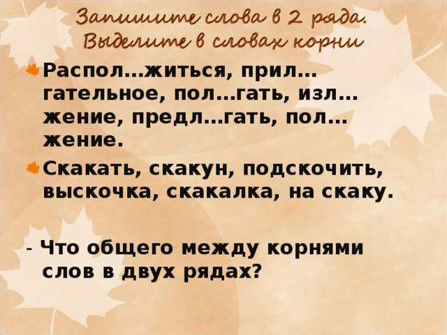 Распол…житься, прил…гательное, пол…гать, изл…жение, предл…гать, пол…жение. Скакать, скакун, подскочить, выскочка, скакалка, на скаку.  - Что общего между корнями слов в двух рядах? 