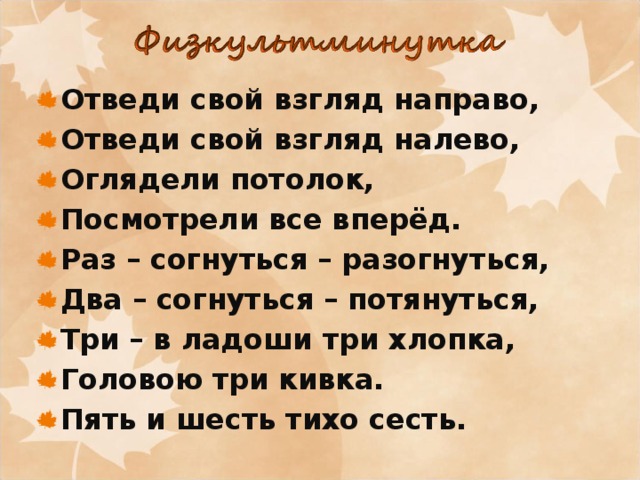 Отведи свой взгляд направо, Отведи свой взгляд налево, Оглядели потолок, Посмотрели все вперёд. Раз – согнуться – разогнуться, Два – согнуться – потянуться, Три – в ладоши три хлопка, Головою три кивка. Пять и шесть тихо сесть. 